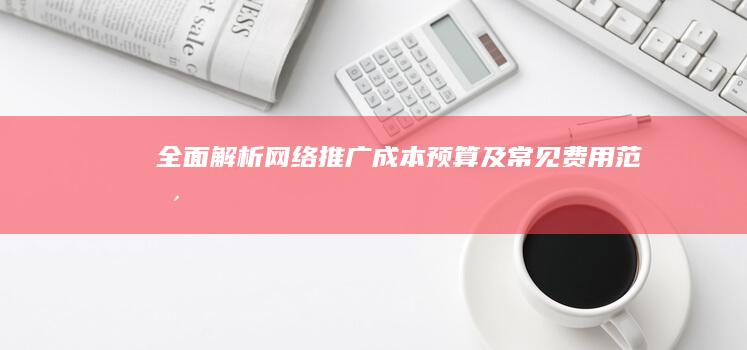 全面解析：网络推广成本预算及常见费用范围